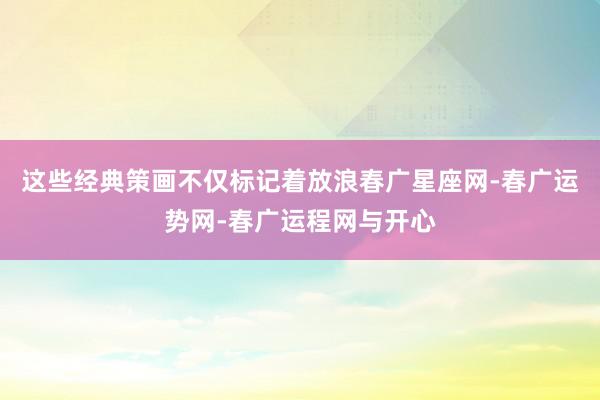 这些经典策画不仅标记着放浪春广星座网-春广运势网-春广运程网与开心