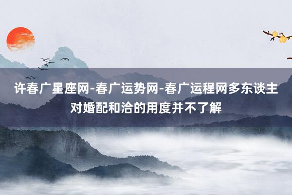 许春广星座网-春广运势网-春广运程网多东谈主对婚配和洽的用度并不了解