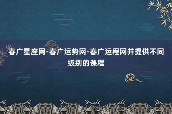 春广星座网-春广运势网-春广运程网并提供不同级别的课程