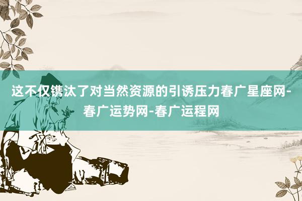 这不仅镌汰了对当然资源的引诱压力春广星座网-春广运势网-春广运程网